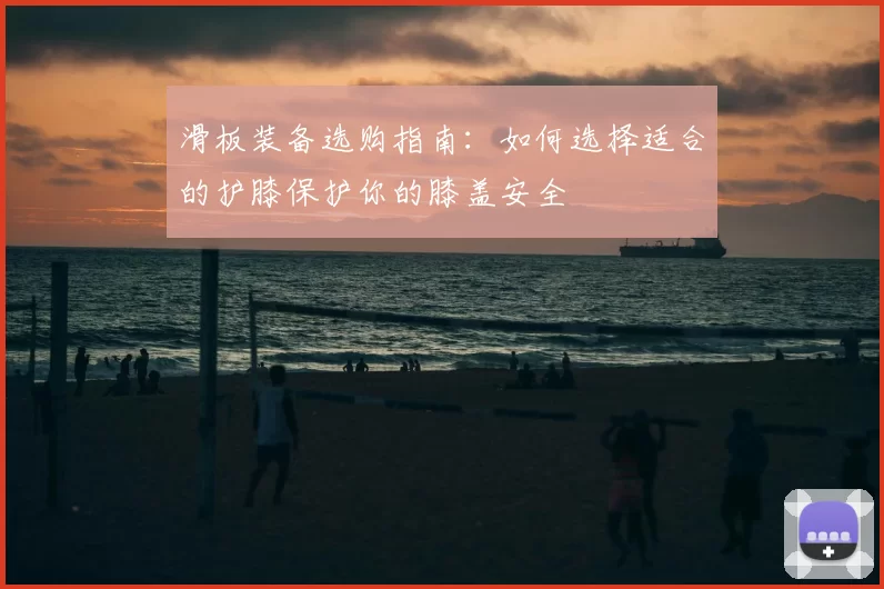 滑板装备选购指南:如何选择适合的护膝保护你的膝盖安全