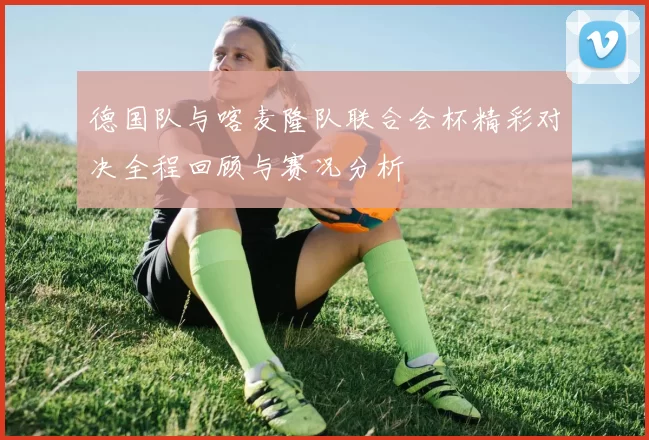 德国队与喀麦隆队联合会杯精彩对决全程回顾与赛况分析