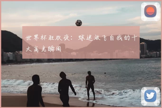 世界杯狂欢夜:球迷放飞自我的十大高光瞬间