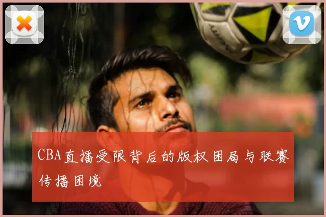 CBA直播受限背后的版权困局与联赛传播困境
