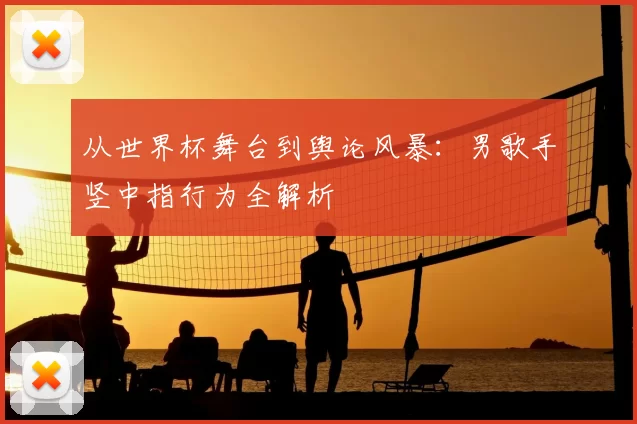 从世界杯舞台到舆论风暴:男歌手竖中指行为全解析