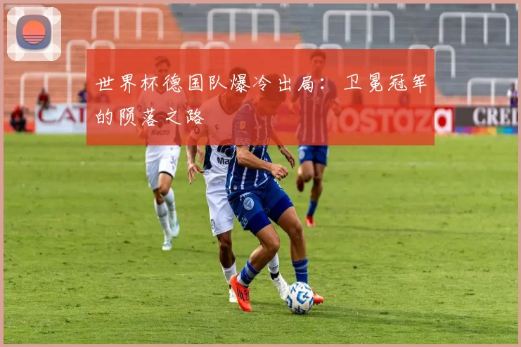 世界杯德国队爆冷出局：卫冕冠军的陨落之路
