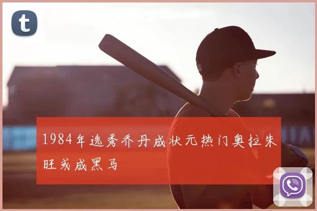 1984年选秀乔丹成状元热门奥拉朱旺或成黑马