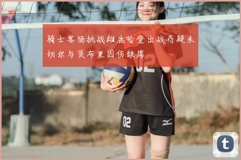 骑士客场挑战雄鹿哈登出战存疑米切尔与莫布里因伤缺席