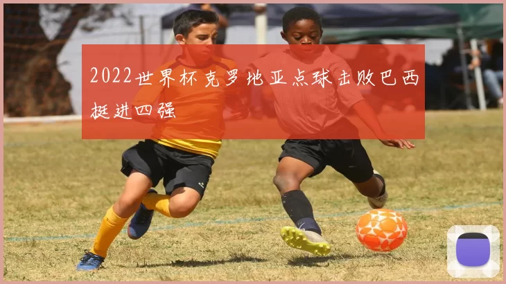 2022世界杯克罗地亚点球击败巴西挺进四强
