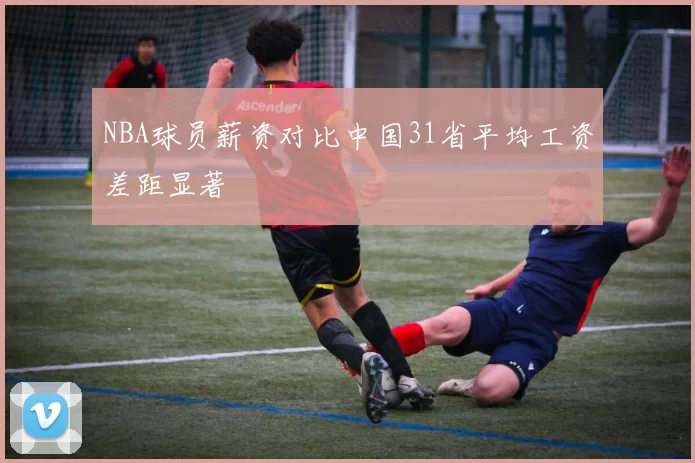 NBA球员薪资对比中国31省平均工资差距显著