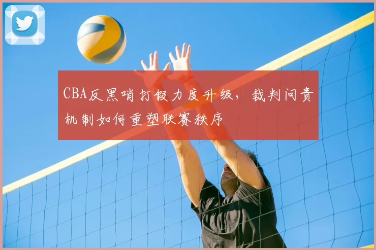 CBA反黑哨打假力度升级，裁判问责机制如何重塑联赛秩序