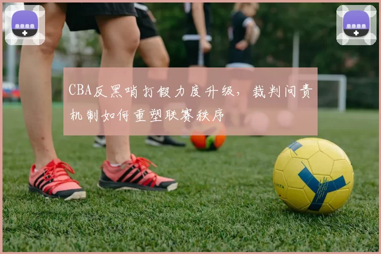 CBA反黑哨打假力度升级，裁判问责机制如何重塑联赛秩序
