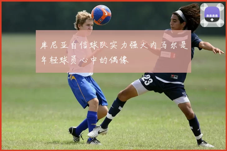 库尼亚自信球队实力强大内马尔是年轻球员心中的偶像