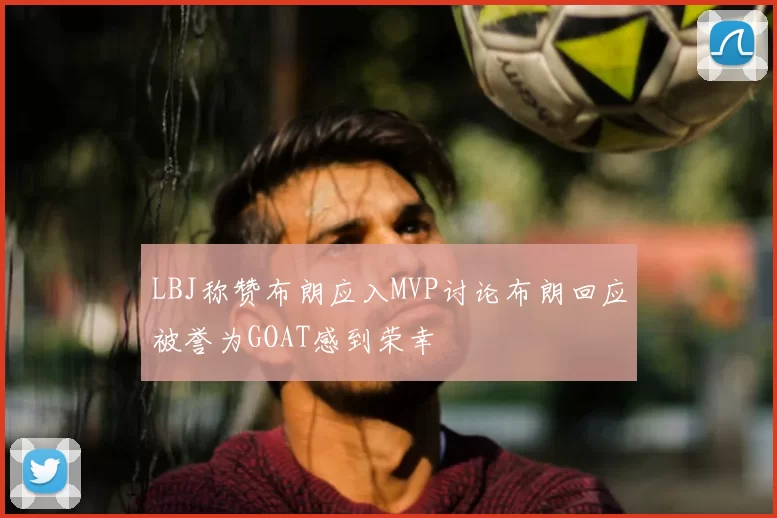 LBJ称赞布朗应入MVP讨论布朗回应被誉为GOAT感到荣幸